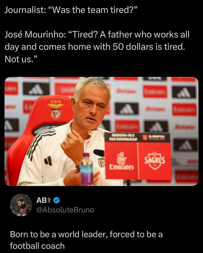 A meme featuring a photograph of football manager José Mourinho at a press conference. The image is accompanied by text depicting a dialogue: a journalist asks, 'Was the team tired?' and Mourinho responds with a sarcastic remark comparing the team's fatigue to that of a hardworking father. Below the image, a user comment reads, 'Born to be a world leader, forced to be a football coach.' The background includes sponsor logos like Emirates, SAGRES, and Adidas, indicating a formal press setting.
