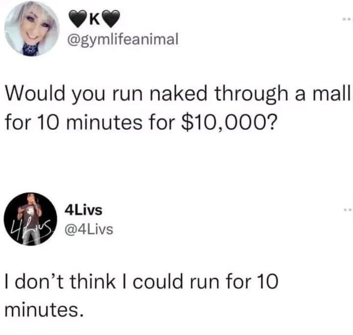 A screenshot of two Twitter/X posts featuring a humorous exchange. The first post, from user @gymlifeanimal, presents a provocative hypothetical scenario: 'Would you run naked through a mall for 10 minutes for $10,000?' The second post is a reply from user @4Livs, which humorously subverts the question by focusing on the physical challenge rather than the nudity, stating, 'I don't think I could run for 10 minutes.' This creates a comedic twist by deflecting the original premise to highlight a relatable struggle with endurance, making the meme lighthearted and relatable.