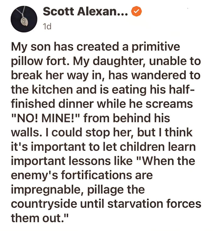 A screenshot of a social media post by a verified user named Scott Alexan... describing a humorous family scenario. His son builds a primitive pillow fort, and when his daughter cannot break in, she instead wanders to the kitchen to eat the son's half-finished dinner. The son screams "NO! MINE!" from behind his pillow fort walls, while the father humorously observes that he's letting the children learn a lesson about siege tactics: "When the enemy's fortifications are impregnable, pillage the countryside until starvation forces them out."
