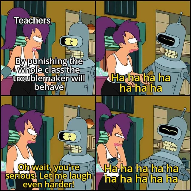 This 4-panel meme uses characters from the animated series Futurama to satirize collective punishment. In the first panel, Leela is labeled as teachers, stating the common incorrect belief that punishing an entire class for one troublemaker's actions will make the troublemaker improve their behavior. Bender laughs hysterically in the second panel, then states 'Oh wait, you're serious. Let me laugh even harder!' in the third panel, before laughing even more loudly in the fourth panel. The meme humorously argues that collective punishment, the practice of penalizing an entire group for the actions of a single individual, is completely ineffective, directly responding to the prompt asking for any successful instance of collective punishment.