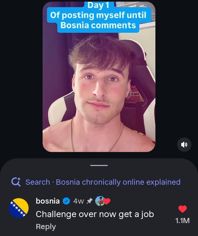This image is a screenshot of a short-form social media post. The upper section displays a shirtless young man sitting in a gaming chair, with a blue text overlay at the top that reads "Day 1 Of posting myself until Bosnia comments". Below the video clip, a verified official comment from the account representing Bosnia (using the Bosnia and Herzegovina national flag as its profile picture, posted 4 weeks prior to the screenshot) states "Challenge over now get a job", which has accumulated 1.1 million likes. The humor comes from the fact that the poster expected his challenge to last a long time, but received a reply from the official Bosnia account on the very first day, effectively "summoning" the country account immediately as referenced in the meme title.