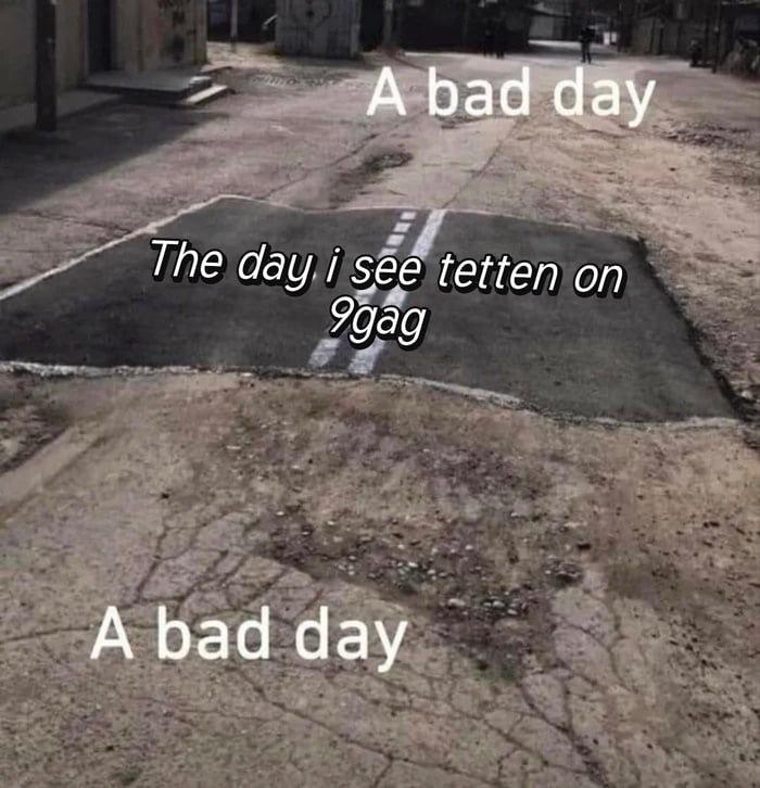 This meme uses the popular 'sandwiched good road patch' format, showing a rough, cracked, poorly maintained unpaved street with only one small, smooth, properly paved rectangular section marked with road lines in the middle. Text is overlaid on the image: 'A bad day' appears at the top above the damaged road, 'The day i see tetten on 9gag' is placed over the intact paved patch, and 'A bad day' repeats at the bottom below the patch. The sarcastic joke plays on the structure of having two negative experiences (the bad roads representing bad days) bookending one notable event: seeing the recurring 'tetten' content, a well-known inside joke and common spam/repost term on the 9Gag platform, implying this trivial event is the only bright spot in a stretch of bad days, or conversely that even the most notable part of a bad stretch is an unimpressive 9Gag reference.