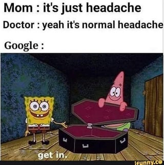 This meme uses a classic SpongeBob SquarePants scene to humorously contrast how different people/services react to a minor headache. The top text states that a mom dismisses the symptom as just a headache, a doctor confirms it is a normal headache, while Google is represented by SpongeBob and Patrick cheerfully holding open an empty coffin and telling the person with the headache to 'get in', mocking the common experience where searching minor health symptoms on Google leads to extremely worrying, worst-case diagnoses that make minor ailments seem life-threatening.