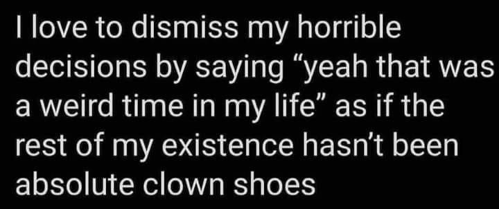 This is a simple text-based meme with a plain black background and bold white sans-serif text. The joke is self-deprecating: it jokes about how people dismiss their past poor choices by claiming they happened during "a weird time in my life", while sarcastically pointing out that the speaker's entire existence has been consistently ridiculous and chaotic, equated to wearing "absolute clown shoes" at all times, rather than only having one odd chaotic phase.