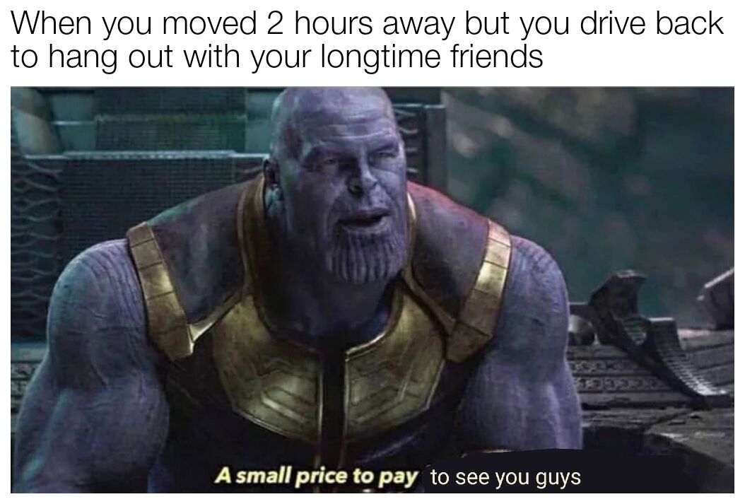 This is a wholesome relatable meme using a well-known screenshot of the character Thanos from the Marvel Cinematic Universe film Avengers: Endgame. The top text sets up the scenario: "When you moved 2 hours away but you drive back to hang out with your longtime friends". The bottom text edits Thanos' famous original line from the scene to read "A small price to pay to see you guys". The joke frames the 2-hour long drive as a trivial sacrifice to spend time with close friends, using Thanos' serious, committed demeanor to humorously exaggerate how worth it seeing old friends is after moving away.