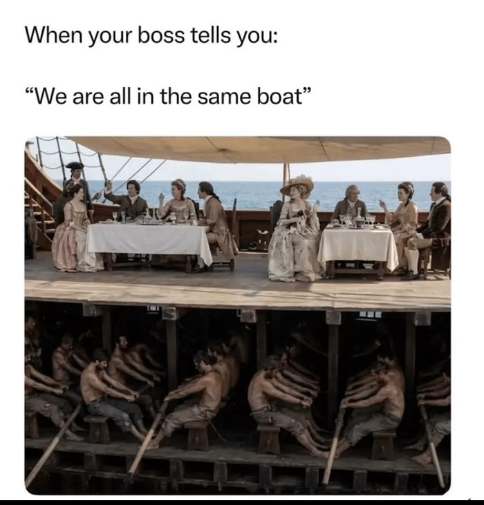 This meme uses a split image from a historical drama film to satirize the common workplace phrase used by bosses: *'We are all in the same boat'*. The top half depicts wealthy, well-dressed individuals (representing company management/bosses) dining comfortably on a ship's deck, engaging in relaxed socializing. The bottom half reveals the harsh reality below deck: exhausted, underprivileged workers (representing regular employees) confined to forced labor, rowing the ship in grueling conditions. The irony lies in the phrase's false implication of equality—while everyone is technically on the same 'boat' (company), their experiences, privileges, and workloads are drastically unequal, highlighting the gap between management and frontline workers in a humorous, critical way.