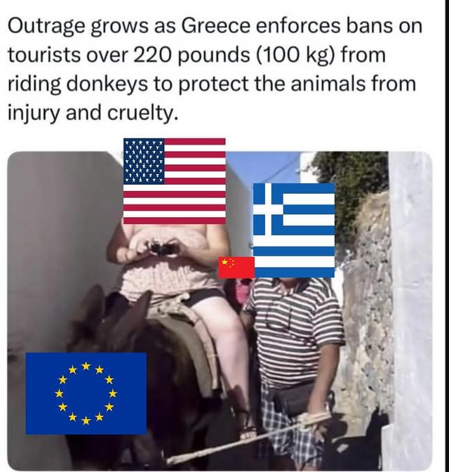 This meme jokes about a real-world policy where Greece banned tourists weighing over 220 pounds (100kg) from riding donkeys, implemented to protect the animals from injury and abuse. The image edits national/regional flags over the people and donkey in a real tourist photo to create a political joke: the overweight tourist riding the donkey has the United States flag over their head, playing on the common stereotype of higher average obesity in the US; the donkey has the European Union flag over its body; the local handler leading the donkey has the Greek flag over their head; and a small Chinese flag is placed between the two people. The meme visually acts out the policy situation, with the US (as the overweight tourist) being the party that would be banned from riding under the new rule.