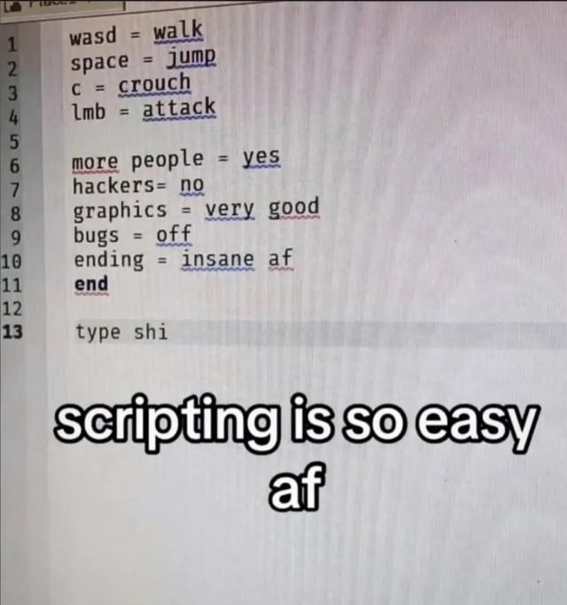 The image displays a screenshot of a simplistic, nonsensical pseudocode written in a text editor, supposedly for a video game. The first four lines set standard basic game control mappings: WASD for walking, spacebar for jumping, C for crouching, and left mouse button for attacking. Subsequent lines make absurdly over-simplified assignments for complex game features: 'more people = yes', 'hackers = no', 'graphics = very good', 'bugs = off', and 'ending = insane af', ending with 'end' and a final line 'type shi'. Large bold text overlaid at the bottom reads 'scripting is so easy af'. The humor comes from mocking the common naive perspective of inexperienced people who view the complex, labor-intensive work of game development and coding as trivially easy, assuming high-quality, bug-free, popular games can be created with a few simple lines of non-functional fake code.