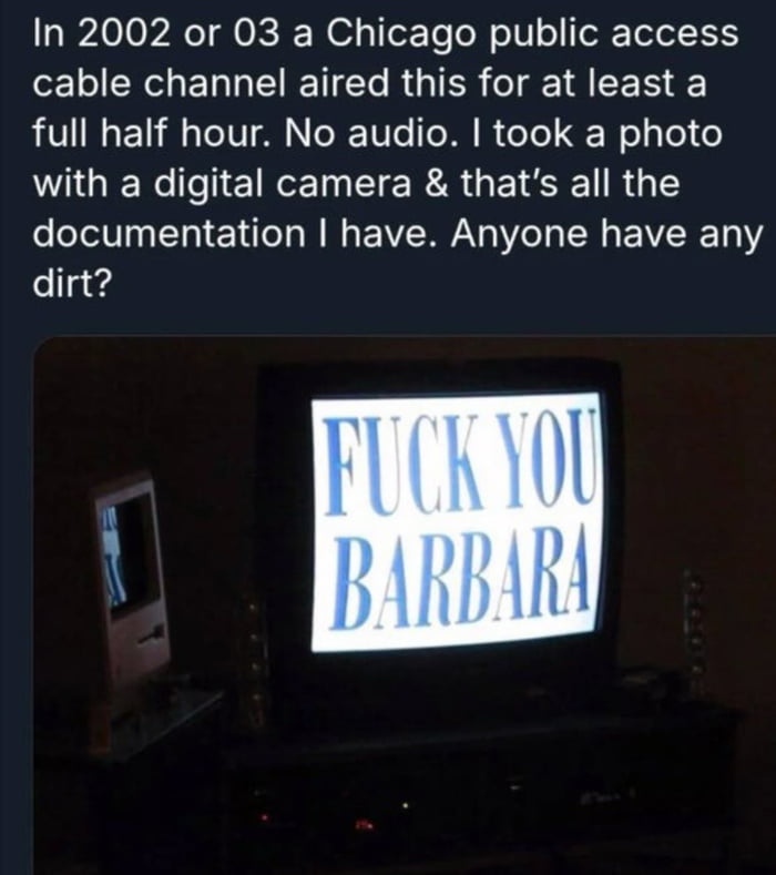 This image is a screenshot of a social media post, likely from Reddit, featuring two main parts: a top text block and a photo below it. The top text is a user's account stating that in 2002 or 2003, a Chicago public access cable channel aired a silent, static visual of large blue text reading 'FUCK YOU BARBARA' on a white background for at least a full half hour. The user captured this moment with a digital camera, and this photo is their only documentation, asking other users if they have any additional information ('dirt') about the strange broadcast. The lower portion of the image shows a dark room with a CRT television displaying the 'FUCK YOU BARBARA' text, and a smaller monitor to the left reflecting the same text, confirming it was a live broadcast capture. The post presents an unexplained, bizarre piece of local cable media history, framing it as an internet mystery to solve.