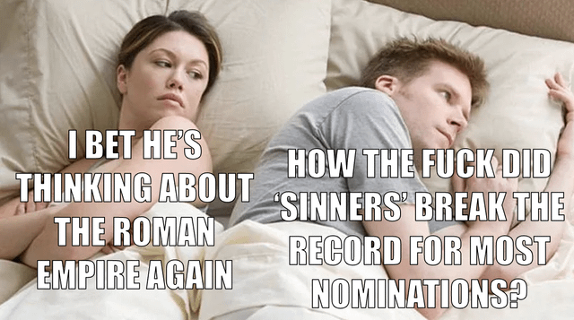 A meme depicting a couple lying in bed, each with text overlays representing their internal thoughts. The woman on the left has text: 'I BET HE'S THINKING ABOUT THE ROMAN EMPIRE AGAIN,' referencing the popular 'Roman Empire' meme trend where women humorously claim men frequently think about the Roman Empire. The man on the right has text: 'HOW THE FUCK DID 'SINNERS' BREAK THE RECORD FOR MOST NOMINATIONS?' which contrasts the woman's assumption with the man's actual preoccupation with a pop culture question about 'Sinners' (likely a show, movie, or work) breaking nomination records. The humor arises from the mismatch between the woman's stereotype and the man's real thought process.
