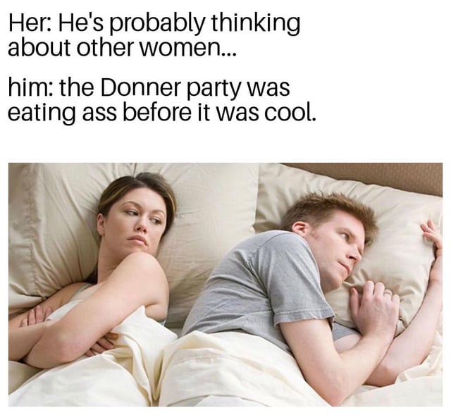 A meme consisting of two lines of text above a photograph of a man and woman lying in bed with their backs to each other. The top text reads 'Her: He's probably thinking about other women...' and 'him: the Donner party was eating ass before it was cool.' The photograph shows the woman appearing concerned with her arms crossed, while the man lies relaxed with his hands under his pillow. The humor stems from the stark contrast between the woman's assumption of the man's thoughts (romantic/sexual) and his absurd, historically dark reference to the Donner Party (a 19th-century pioneer group known for cannibalism), using vulgar slang ('eating ass') for comedic effect.