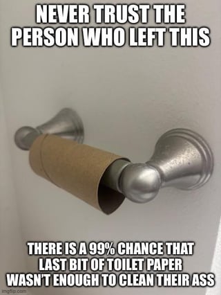 A meme featuring a photograph of a nearly empty toilet paper roll mounted on a silver holder, with two bold, all-caps text blocks overlaid. The top text reads 'NEVER TRUST THE PERSON WHO LEFT THIS LAST BIT OF TOILET PAPER' and the bottom text states 'THERE IS A 99% CHANCE THAT LAST BIT OF TOILET PAPER WASN'T ENOUGH TO CLEAN THEIR ASS'. The humor stems from relatable frustration with inadequate shared bathroom etiquette, paired with a sarcastic, hyperbolic probability joke about poor hygiene.