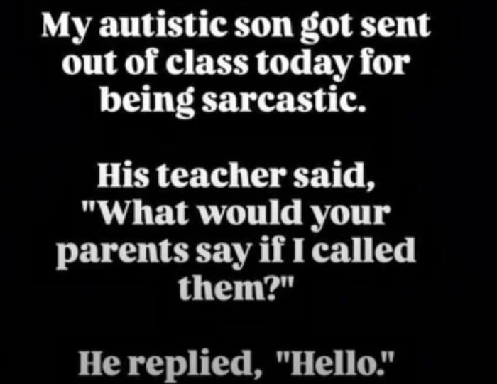 This is a text-based meme displayed on a plain black background, telling a short anecdote with a humorous twist. The setup states: "My autistic son got sent out of class today for being sarcastic." The teacher then asks the boy: "What would your parents say if I called them?" The son replies with "Hello." The humor stems from a double meaning and literal interpretation: the teacher intends to ask what the parents would say in response to being informed of the boy's behavior, but the autistic son interprets the question literally as what his parents would say when answering the phone call, responding with a typical greeting. This plays on common neurodiverse traits of literal thinking, framing a misunderstanding as sarcasm from the teacher's perspective, creating a relatable, lighthearted moment about neurodiversity and school interactions.