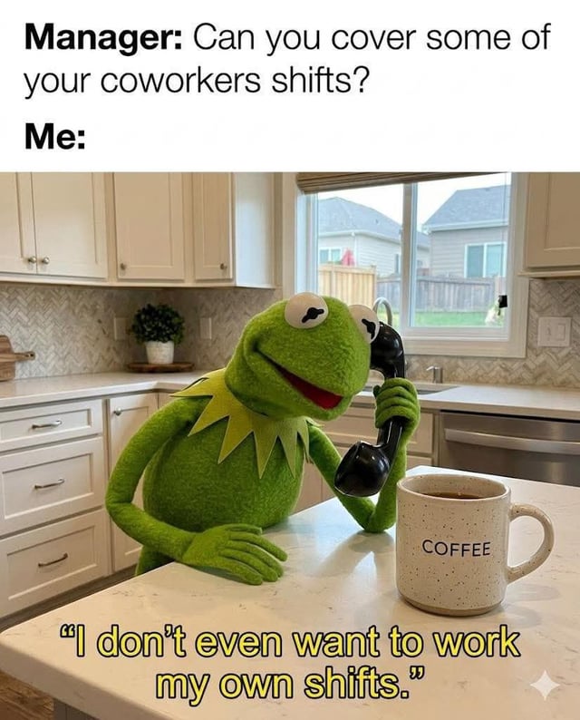 This is a relatable workplace meme structured with dialogue text at the top and an image of Kermit the Frog below. The top text presents a conversation: a manager asks the employee "Can you cover some of your coworkers shifts?", followed by "Me:" introducing the employee's response. The image shows the Kermit the Frog puppet sitting at a home kitchen counter next to a labeled coffee mug, holding a corded telephone to his ear with tired half-lidded eyes. Kermit's response quote at the bottom of the image reads "I don't even want to work my own shifts." The meme jokes about the common feeling of work apathy, where an employee is already unmotivated to complete their own scheduled shifts and has no desire to pick up extra shifts for a coworker, especially when they are still mentally focused on enjoying their weekend break.