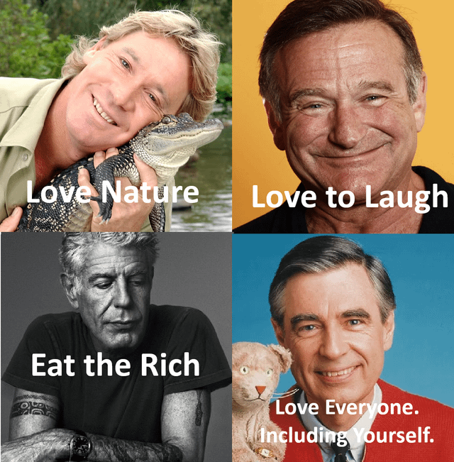 This is a 4-panel collage meme that reworks the Biblical Four Horsemen of the Apocalypse trope for positive, appreciative effect, featuring four widely beloved deceased public figures. Each panel includes a portrait of the celebrity paired with a caption that sums up their well-known public persona: 1. Top left: Steve Irwin (the Crocodile Hunter) smiles while holding a small alligator, captioned "Love Nature". 2. Top right: Comedian and actor Robin Williams smiles warmly at the camera, captioned "Love to Laugh". 3. Bottom left: Chef and travel host Anthony Bourdain looks thoughtful with his arms crossed, captioned "Eat the Rich". 4. Bottom right: Fred Rogers of *Mister Rogers' Neighborhood* smiles gently next to his Daniel Striped Tiger puppet, captioned "Love Everyone. Including Yourself.". The meme honors these four figures who died prematurely, framing them as positive, admirable "horsemen" representing traits audiences valued in them.