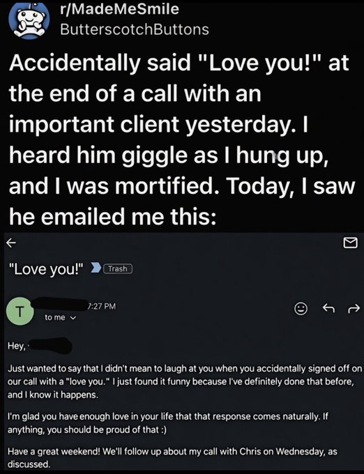 This image is a composite screenshot: first, a post from Reddit's r/MadeMeSmile community by user ButterscotchButtons, where the poster shares they accidentally ended a work call with an important client by saying 'Love you!', were extremely embarrassed after hearing the client giggle as they hung up. Below the post is a screenshot of the email the client sent the poster afterward: the client explains he did not mean to make the poster feel bad, he has made the exact same social mistake before, compliments the poster for having so much love in their life that the phrase comes naturally to them, wishes them a great weekend, and mentions a scheduled follow-up call for Wednesday as previously discussed.