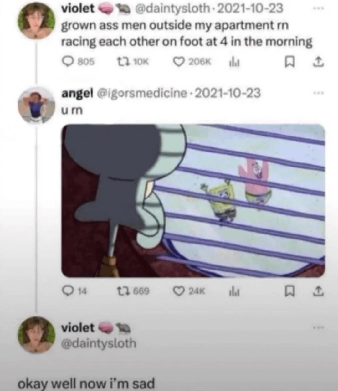 This meme is a screenshot of a 2021 Twitter/X thread. User @daintysloth (violet) initially complains about being woken/annoyed by grown men racing outside her apartment at 4 AM. Another user, @igorsmedicine (angel), replies with a still from *SpongeBob SquarePants* showing Squidward watching SpongeBob and Patrick run around, with the text "u rn"—implying violet is the annoyed Squidward. Violet then responds with "okay well now i'm sad", playing into the joke that she's disappointed the noisy racers aren't actually her beloved cartoon neighbors, turning frustration into playful sadness. The humor comes from relatable late-night annoyance paired with nostalgic cartoon references.