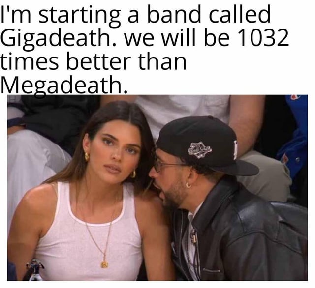 This meme uses the viral courtside photo of Bad Bunny whispering to Kendall Jenner at an NBA game. The overlaid text states 'I'm starting a band called Gigadeath. we will be 1032 times better than Megadeath.' The joke is a pun combining computing/metric unit prefixes and a reference to the famous thrash metal band Megadeth (commonly misspelled as Megadeath): since 'giga' is a unit prefix representing a value 1024 times larger than 'mega' in computing contexts (the 1032 is likely a small rounding/typo of this value), the joke proposes a deliberately silly, supposedly superior version of the band name, paired with Kendall's confused, unimpressed expression as the natural reaction to this absurd nerd joke.