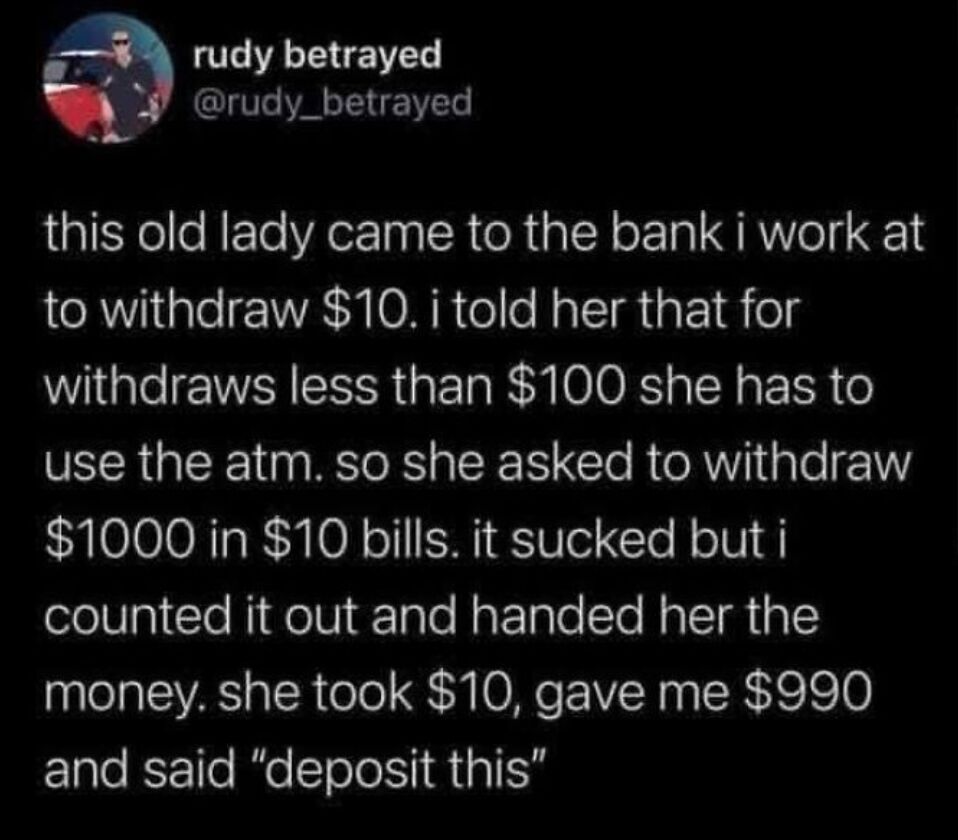This image is a screenshot of an X (formerly Twitter) post from a user who works as a bank teller, sharing a funny real-life anecdote. When an elderly woman came to the counter to withdraw $10, the teller informed her that all withdrawals under $100 had to be completed at the ATM instead of the counter. To get around this rule, the woman requested to withdraw $1000 entirely in $10 bills. After the teller counted out the full amount for her, she kept only the $10 she needed, handed back the remaining $990, and asked the teller to deposit that sum back into her account, successfully getting her $10 withdrawal at the counter despite the stated policy.