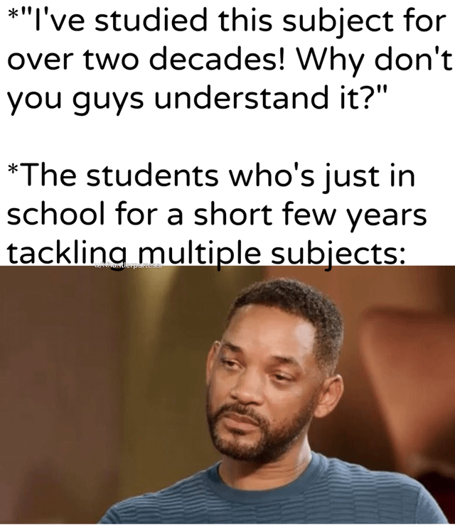This meme humorously highlights a common relatable disconnect in educational settings. The top text presents a frustrated teacher expressing exasperation: they have spent over two decades mastering their subject, so they cannot understand why students struggle to grasp it. The bottom text sets up the students' perspective: they are only in school for a few short years and are juggling multiple subjects at once, leaving them overwhelmed and unable to dedicate the same level of focus to each subject as the teacher. The image of Will Smith with a tired, resigned expression perfectly encapsulates the students' drained, defeated feeling in response to the teacher's frustration, making the meme relatable to anyone who has experienced the pressure of balancing multiple school subjects or the gap between educator expertise and student capacity.
