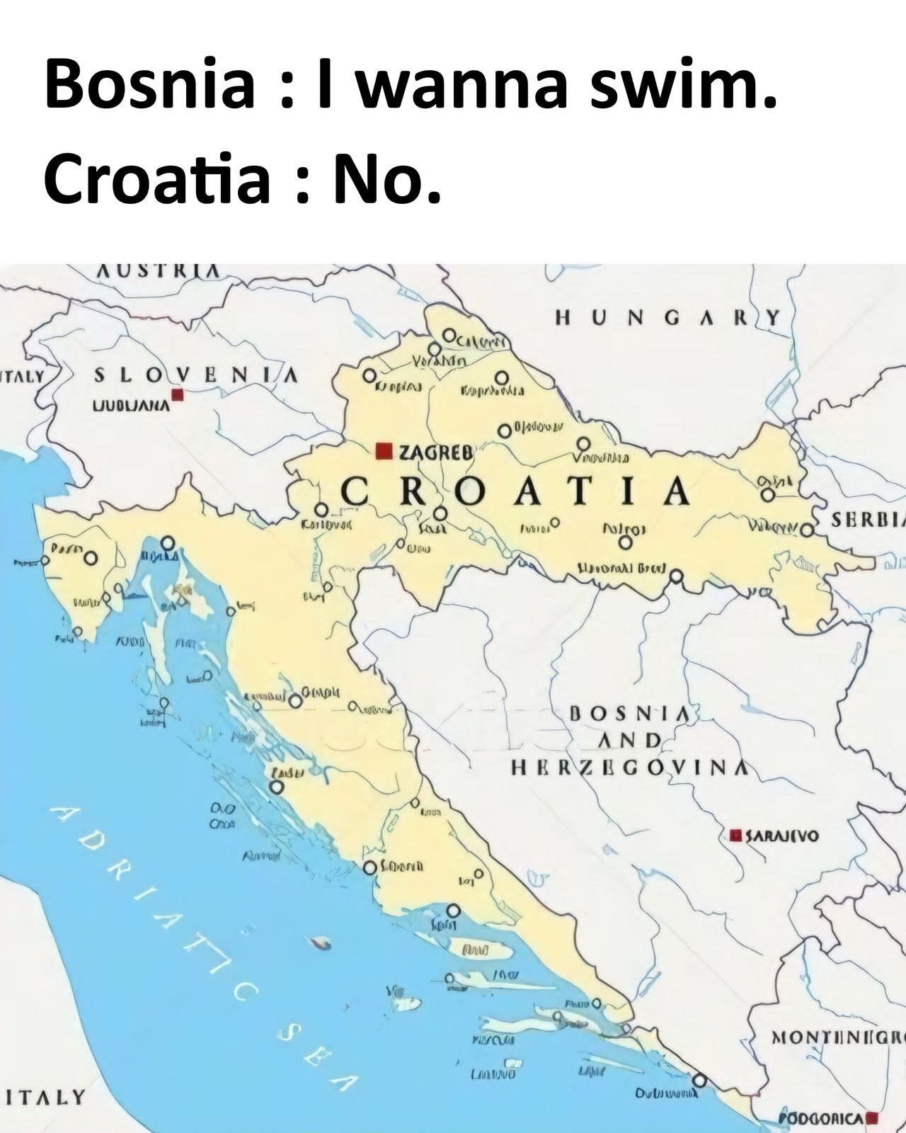 This meme features a political map of the Balkan region in Europe, with Croatia's territory highlighted in pale yellow, showing its long, nearly unbroken stretch of coastline along the Adriatic Sea that almost completely surrounds and landlocks Bosnia and Herzegovina (only a tiny 20km corridor at Neum is Bosnia's actual sea access, which the meme ignores for comedic effect). Text overlaid at the top of the image frames the geographic quirk as a short, humorous conversation between the two personified countries: Bosnia says 'I wanna swim', and Croatia replies 'No'. The joke leans into lighthearted stereotypes of Balkan neighborly dynamics while referencing a real geographic oddity.