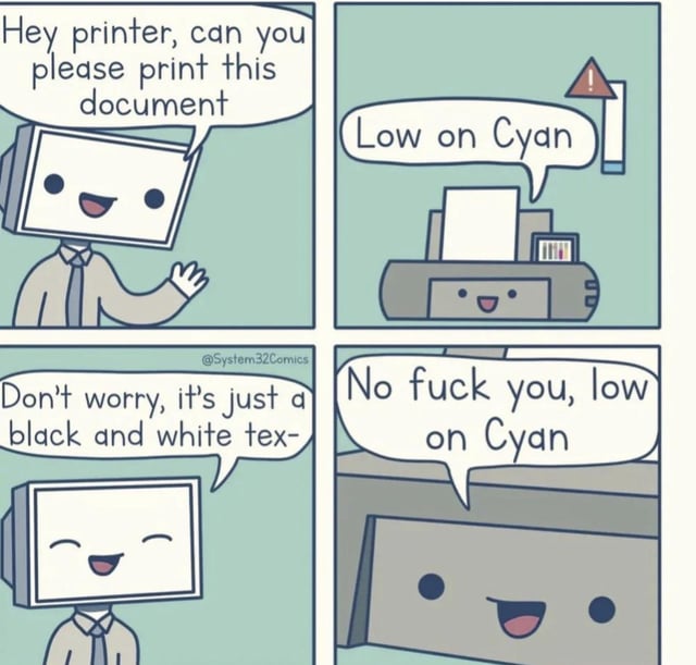 This is a 4-panel comic meme. In the first panel, an anthropomorphic office worker with a computer monitor for a head smiles and asks the printer to print a document. In the second panel, the anthropomorphic printer, also smiling, responds that it is low on cyan ink, with a warning indicator showing low cyan levels next to it. In the third panel, the monitor-headed worker keeps smiling and reassures the printer that the document only contains black and white text, so no cyan is needed. In the fourth panel, the printer still smiles cheerfully while rudely responding "No fuck you, low on Cyan", refusing to print anyway. The meme jokes about the common, frustrating real-world printer behavior where printers refuse to print even black and white documents if any color ink cartridge is low, even when the color is not required for the print job.