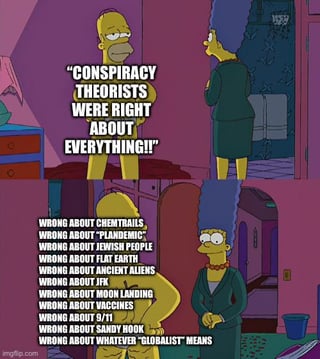 A meme utilizing a screenshot from the animated TV show 'The Simpsons,' featuring two characters in a domestic room with purple walls. The first character, likely Homer Simpson, appears to shout in large, bold uppercase text: 'CONSPIRACY THEORISTS WERE RIGHT ABOUT EVERYTHING!!!' Below this, another character, likely Marge Simpson, is shown with a list of topics prefixed by 'WRONG ABOUT,' including 'CHEMTRAILS,' 'COVID VACCINES,' 'FLAT EARTH,' 'MOON LANDING HOAX,' '9/11,' 'JEWISH SPACE LASERS,' and 'WHAT 'GLOBALIST' MEANS.' The meme employs sarcasm by contrasting the initial hyperbolic claim with a litany of conspiracy theories that have been debunked, mocking the idea that conspiracy theorists are consistently correct.