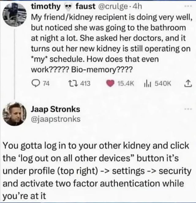 This image is a screenshot of two public X (formerly Twitter) posts. The first post is from user timothy faust @crulge, who donated a kidney to his friend. He shares that the transplant was successful, but the recipient has been having frequent nighttime bathroom trips. Doctors determined the donated kidney is still operating on the donor's original urination schedule, and he questions if this is a case of biological memory. The second reply post from user Jaap Stronks @jaapstronks makes an absurd humorous analogy comparing the donated kidney to a digital device logged into the donor's account, advising him to log out of the kidney via account security settings and enable two-factor authentication, as one would do for a shared online account. The humor comes from comparing a biological organ to digital technology, drawing a parallel between human biology and digital device behavior.