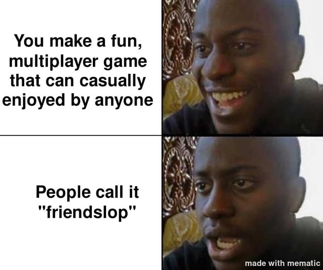 This is a two-panel reaction meme. The top left panel features text stating 'You make a fun, multiplayer game that can casually enjoyed by anyone', paired with a photo of a Black man smiling happily, appearing pleased. The bottom left panel has text reading 'People call it "friendslop"', paired with the same man now looking confused, disappointed, and frustrated. The meme highlights the common trend in online gaming discourse where accessible, casual multiplayer games designed for easy, low-stakes fun with friends are unfairly dismissed as low-quality 'friendslop' by overly critical hardcore gaming communities, aligning with the original post's title question asking if people simply hate fun.