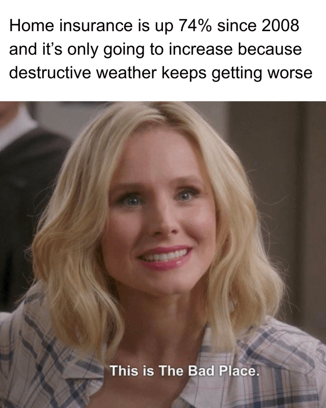 This is a reaction meme combining real-world financial news with a scene from the TV series *The Good Place*. The top text states: "Home insurance is up 74% since 2008 and it’s only going to increase because destructive weather keeps getting worse", highlighting the growing financial burden of home insurance linked to worsening climate-related extreme weather events. Below this text is a screenshot of character Eleanor Shellstrop (portrayed by Kristen Bell) from *The Good Place*, displaying a forced, strained smile while delivering the iconic line: "This is The Bad Place." The meme uses the show's core joke—where characters realize their supposed idyllic afterlife is actually a torturous realm—to sarcastically frame the rising insurance costs and climate impacts as a modern-day "bad place," expressing relatable frustration and despair about these ongoing issues.