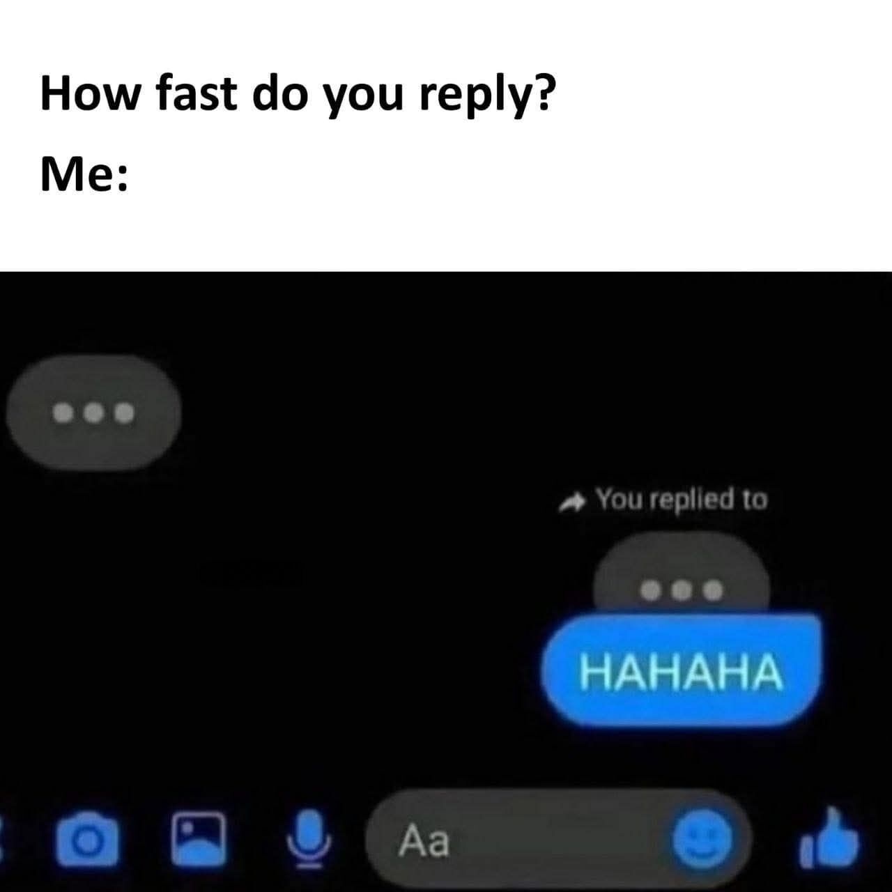 The meme opens with top text asking 'How fast do you reply?' followed by the label 'Me:'. The lower portion of the meme is a screenshot of a dark mode mobile chat interface (resembling Facebook Messenger). In the chat, the other user has only just sent the typing indicator, represented by three dots inside a grey chat bubble, but the poster has already sent a reply reading 'HAHAHA' before the other user has even finished typing or sent their actual message, humorously showcasing an extremely fast, preemptive reply speed.