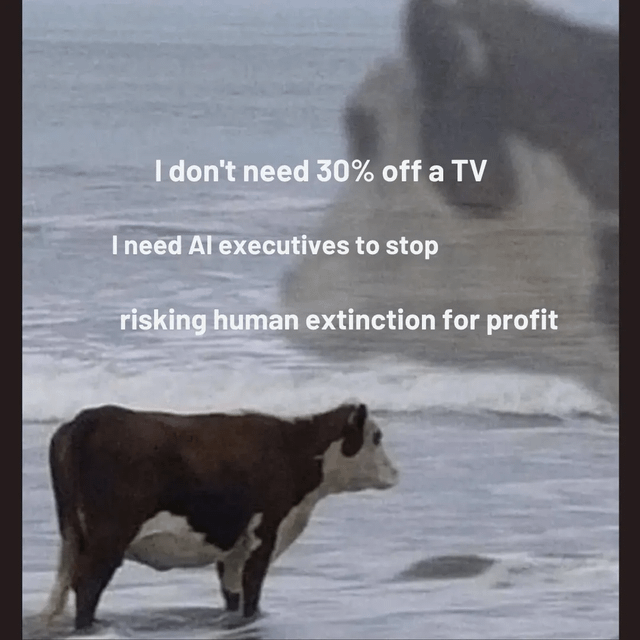 An image featuring a cow standing on a beach with ocean waves in the background. Overlaid text reads: 'I don't need 30% off a TV I need AI executives to stop risking human extinction for profit'. The meme contrasts trivial consumer discounts (30% off a TV) with the critical issue of AI executives prioritizing profit over human safety, using the surreal imagery of a cow on a beach to draw attention to the absurdity of misplaced priorities.