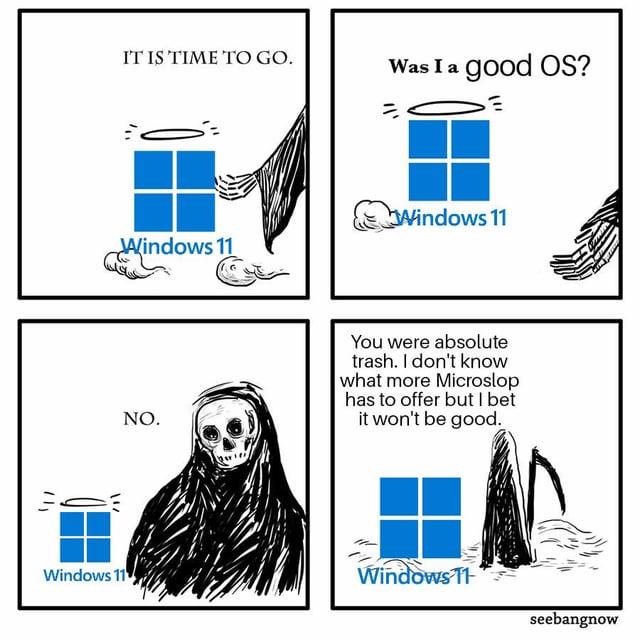 This is a 4-panel digital comic meme that uses dark, sarcastic humor to criticize Microsoft's Windows 11 operating system and tease the upcoming Windows 12. 

Panel 1: The Grim Reaper gestures to a haloed Windows 11 logo (depicted as a departing spirit) and says, "IT IS TIME TO GO."
Panel 2: The Windows 11 spirit asks, "Was I a good OS?" as the Reaper's hand pulls away.
Panel 3: The Grim Reaper responds with a deadpan, "NO."
Panel 4: The Reaper delivers a harsh roast: "You were absolute trash. I don't know what more Microslop [a playful, critical misspelling of Microsoft] has to offer but I bet it won't be good," while the Windows 11 logo sinks into a water-like area, defeated. The meme taps into common user frustrations with Windows 11 and anticipates disappointment with the next Windows release.