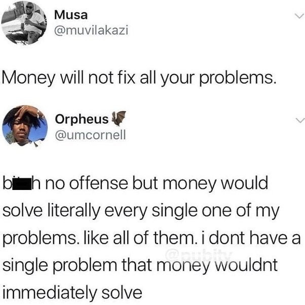 This image is a screenshot of two consecutive public posts from X (formerly Twitter). The first post, made by user Musa (@muvilakazi), shares the common platitude: 'Money will not fix all your problems.' The second post is a reply from user Orpheus (@umcornell), which bluntly pushes back against the first statement with censored vulgarity, stating that every single problem he currently faces would be immediately solved by having more money. The humor of the meme comes from the extremely relatable, unfiltered disagreement with a widely shared, often out-of-touch saying about money, resonating with people whose current life difficulties are all tied to a lack of financial resources.