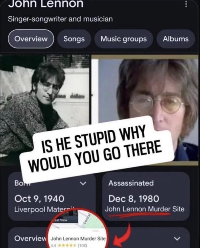 A meme screenshot of an edited biography page for John Lennon. The top features two photos of Lennon (one black-and-white, one color portrait). A bold white text bubble with black text reads 'IS HE STUPID WHY WOULD YOU GO THERE' overlaying the images. Below, birth details are listed: 'Born: Oct 9, 1940, Liverpool Maternity'. The assassination section is highlighted: 'Assassinated: Dec 8, 1980, John Lennon Murder Site', accompanied by a zoomed map pin labeled 'John Lennon Murder Site' showing a 4.4-star rating (108 reviews) with a red arrow pointing to it. The meme critiques the absurdity of treating a tragic murder site as a rated location.