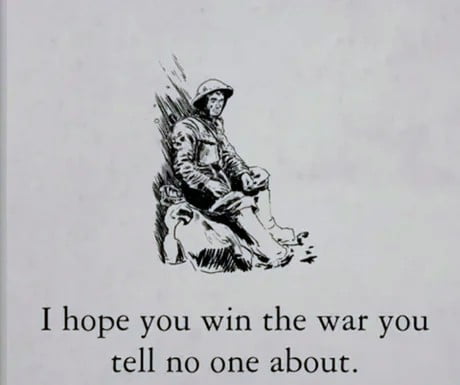 This is a black and white single image meme. It features an illustration of a fatigued soldier wearing a combat helmet, sitting slumped against a rough surface with a weary, somber expression, appearing worn out from combat. Below the illustration, the text reads: "I hope you win the war you tell no one about." The meme uses the image of the exhausted soldier as a metaphor for hidden, unshared personal struggles, mental battles, or private hardships that people go through without discussing them with others, conveying quiet, sincere encouragement for people fighting their own unspoken challenges.