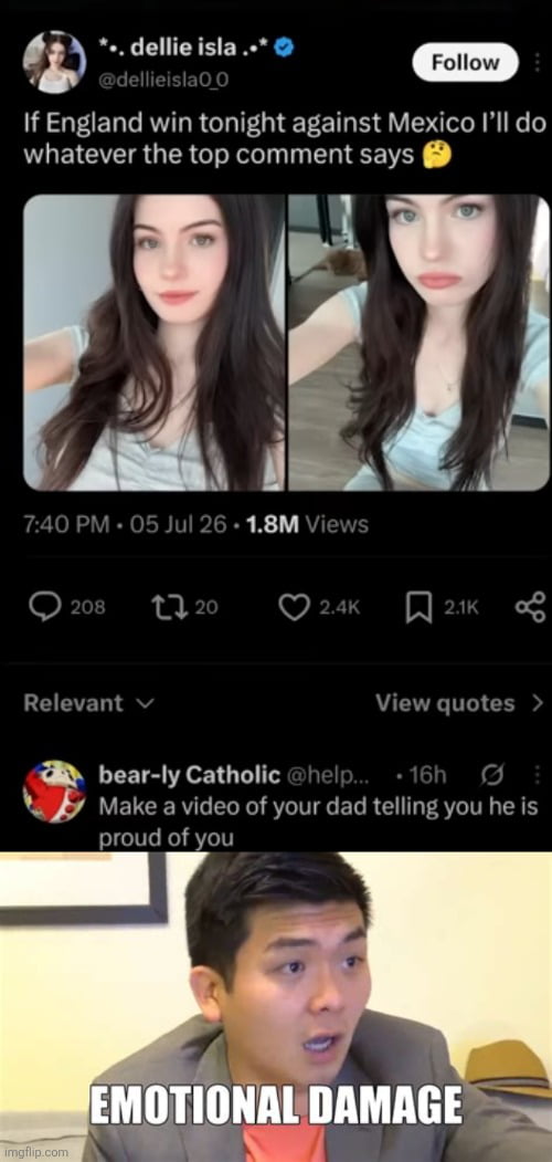 This meme is a combination of a screenshot of an X (formerly Twitter) post and a popular reaction image. The top section shows a post from verified X user dellie isla, posted at 7:40 PM on 5 July 2026, which has accumulated 1.8M views. The post reads 'If England win tonight against Mexico I'll do whatever the top comment says 🤔', paired with two selfies of the poster: one where she is smiling, and one with a neutral pouting expression. The top comment on the post, from user bear-ly Catholic, reads 'Make a video of your dad telling you he is proud of you'. Below this comment is the viral 'Emotional Damage' reaction meme of comedian Steven He looking shocked and stunned, with the text 'EMOTIONAL DAMAGE' overlaid. The joke lies in the implication that this request is either extremely difficult or emotionally painful to fulfill, as many people do not have fathers who openly express pride in them, making the promise the original poster made essentially impossible to keep, matching the original 'Impossibru' title.
