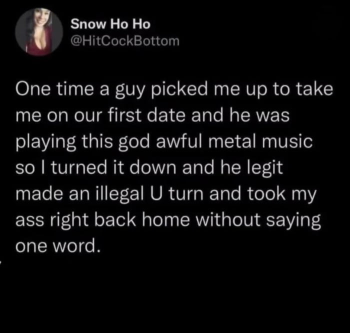 A screenshot of a social media post by user 'Snow Ho Ho' (@HitCockBottom) featuring a humorous personal anecdote about a first date gone wrong due to music taste. The post, displayed on a black background with white text, recounts how the date was abruptly ended when the guy played 'god awful metal music,' the poster turned down the volume, and he immediately made an illegal U-turn to take her home without speaking. The user's profile picture is visible in the top left corner.