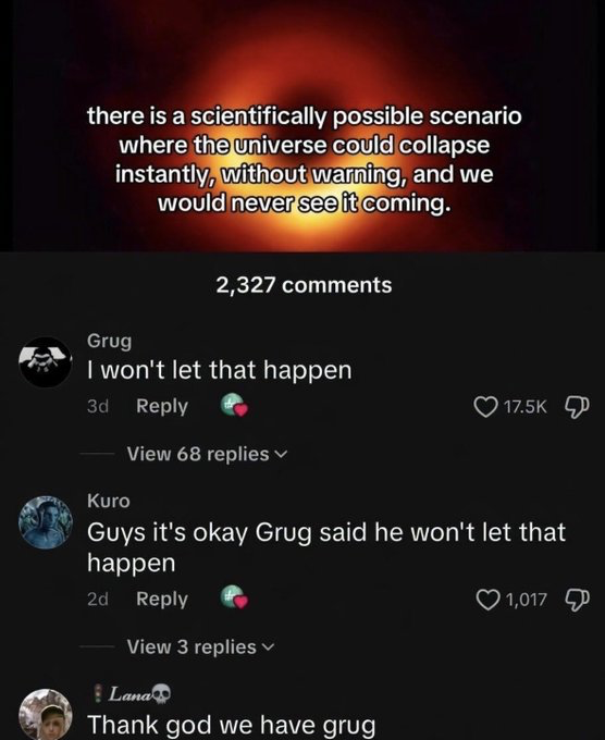 The image displays text over a blurry orange and black background resembling a black hole, stating a worrying scientific fact: there is a plausible scenario where the universe could collapse instantly with no advance warning, and humanity would have no time to react. Below this text is a social media comment thread with 2,327 total comments. The top comment from user Grug reads 'I won't let that happen' and has received 17.5k likes. A follow-up comment from user Kuro reassures other readers 'Guys it's okay Grug said he won't let that happen', earning 1,017 likes, and a final comment from user Lana adds 'Thank god we have grug'. The humor comes from the absurd, comforting contrast between the massive existential threat of universal collapse and the immediate, unwavering trust all commenters place in a random internet user to prevent the end of reality.
