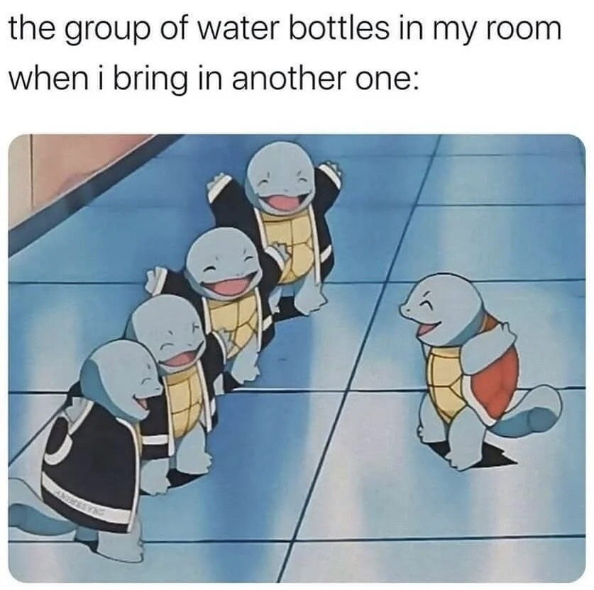 This meme opens with a top text caption that reads 'the group of water bottles in my room when i bring in another one:', paired with a screenshot from the Pokemon animated series. The screenshot shows four Squirtles belonging to the Squirtle Squad, who wear black jackets, happily greeting an approaching standard Squirtle. The joke references the common relatable habit of accumulating multiple partially used or unused water bottles in one's living space, framing the addition of a new bottle as being enthusiastically welcomed by the existing collection, in parallel with the warm welcome the Squirtle Squad gives the new Squirtle.