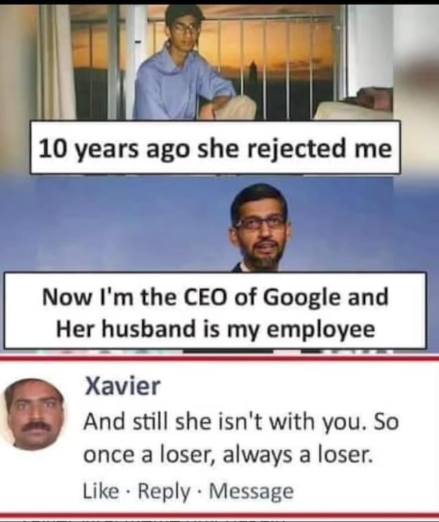 This meme subverts the popular internet trope of the 'revenge success story after romantic rejection'. It opens with a photo of a young Sundar Pichai (current Google CEO) paired with text that reads '10 years ago she rejected me'. The next panel shows an older Sundar Pichai with the text 'Now I'm the CEO of Google and Her husband is my employee', which sets up the expected narrative where the protagonist got revenge by becoming wildly successful. The punchline comes from a social media comment by a user named Xavier, who bluntly undermines the entire revenge narrative by saying 'And still she isn't with you. So once a loser, always a loser.', resulting in a funny, unexpectedly brutal punchline.