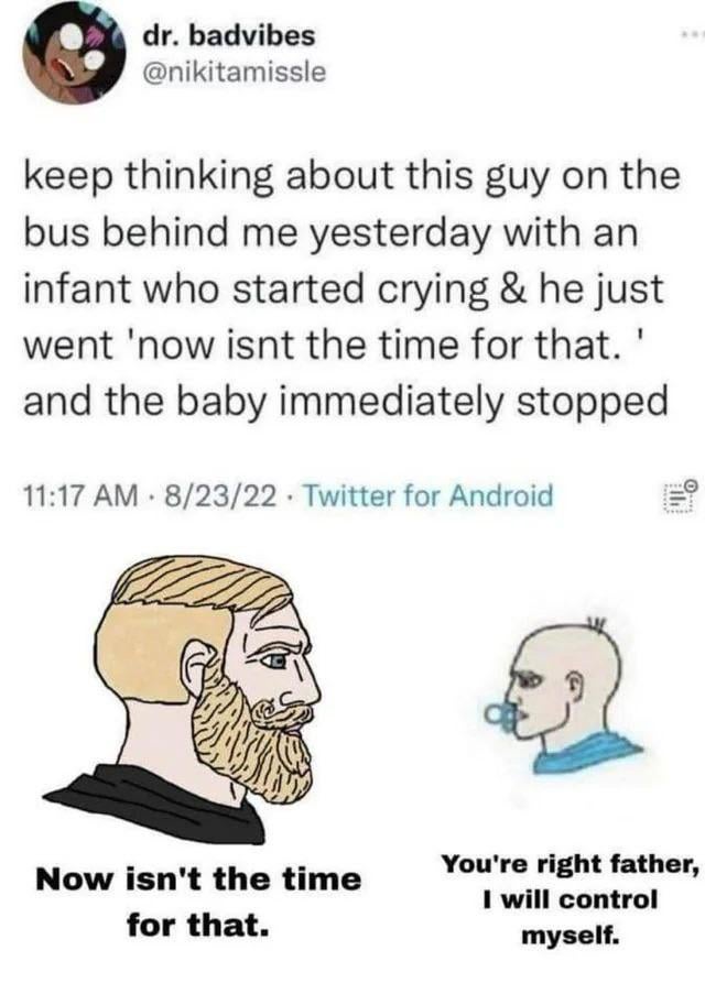 This meme combines a screenshot of a viral 2022 Twitter anecdote with Wojak-style illustrations for comedic effect. The original tweet from user @nikitamissle describes witnessing a father on a bus tell his crying infant 'now isn't the time for that', after which the baby immediately stopped crying. Below the tweet, a stern bearded Chad Wojak representing the father is paired with the quote from the anecdote, while a small baby Wojak with a pacifier replies with the absurdly mature line 'You're right father, I will control myself.' The humor derives from the ridiculous premise that a young baby is capable of understanding and complying with an authority figure's request to stop crying on command, exaggerating the father's effectiveness as a parent to a comedic extreme.