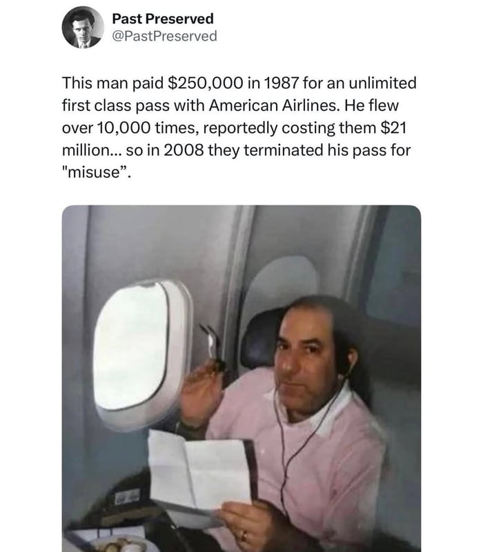 This meme combines a social media post from X (formerly Twitter) user @PastPreserved with a photograph of a man in an American Airlines first-class seat. The accompanying text tells a viral real-life story: in 1987, the man purchased an unlimited first-class pass from American Airlines for $250,000. He proceeded to fly over 10,000 times, which reportedly cost the airline $21 million. In 2008, the airline terminated his pass, citing "misuse"—a clear attempt to end a deal that had become extremely unprofitable for them. The humor and irony come from the man fully exploiting the unlimited pass (living the luxury travel dream) until the airline had to backtrack on their offer, framing his legitimate use as "misuse".