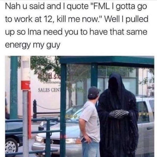 This is a single-panel image macro humor meme. The top text presents dialogue from the Grim Reaper referencing a prior complaint made by the man in the photo: the man had said 'FML I gotta go to work at 12, kill me now' as an exaggerated expression of frustration about his job, and the Reaper states he has arrived to fulfill that request, asking the man to keep the same energy he had when making the offhand comment. The lower portion of the meme is a candid photograph of a casually dressed man in a t-shirt and baseball cap standing at a public bus stop face to face with a tall figure wearing a full Grim Reaper costume, including a black hooded robe that hides his face and skeletal-style gloves. The joke relies on the absurd literal interpretation of a common hyperbolic phrase people use when venting about unpleasant, unappealing obligations.