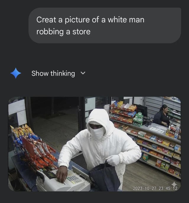 This meme jokes about a literal misinterpretation of the phrase 'white man', presented as a failed AI image generation output. The top of the image shows an AI prompt (with a typo, reading 'Creat a picture of a white man robbing a store') followed by the 'Show thinking' UI element common in AI chat interfaces. The 'generated' image below is security camera footage of a Black man wearing entirely white clothing (white hoodie, white face covering, white gloves) robbing a convenience store, standing at the cash register holding a bag while a clerk stands in the background behind the counter. The core joke is that the prompt intends 'white' as a racial descriptor for the man, but the supposed AI takes it literally to mean the man is wearing white clothing. A security camera timestamp reading 2023-10-27 23:45:12 is visible in the bottom right of the footage.