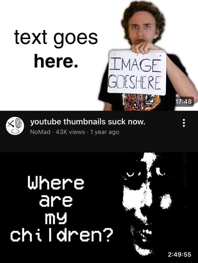 This two-part collage meme jokes about the decline of YouTube thumbnail quality and the role of the platform's algorithm in that trend. The top section displays a parody of a generic, low-effort YouTube thumbnail: a plain white background with placeholder text 'text goes here.' on the left, a young man holding a handwritten notepad that reads 'IMAGE GOESHERE' as a placeholder for the thumbnail's visual hook, and a 17:48 video timestamp in the corner. Below this thumbnail is a mock YouTube video UI bar showing the video title 'youtube thumbnails suck now.', posted by user NoMad with 43K views 1 year prior. The bottom section features the grainy, unsettling black-and-white 'Where are my children?' reaction meme, with a menacing, heavily stylized face on the right and the text 'Where are my children?' in pixelated font on the left, alongside a 2:49:55 timestamp. This lower section personifies the YouTube algorithm, reacting angrily to the criticism of bad thumbnails by referring to the low-effort thumbnails as its own 'children' that it produced.