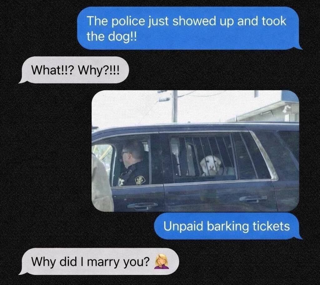 This meme is presented as a screenshot of a text message exchange between two romantic partners. The first person sends a message stating 'The police just showed up and took the dog!!' to which the second person responds with shocked confusion, asking 'What!!? Why?!!!'. The first sender then shares a photograph of a white dog sitting behind metal bars in the back passenger section of a police SUV, with a uniformed police officer visible in the driver's seat. The first sender follows up with the absurdist punchline 'Unpaid barking tickets', framing the dog's barking as a ticketable offense that leads to arrest for non-payment. The second partner replies exasperatedly with 'Why did I marry you?' paired with a blonde woman facepalming emoji, reacting to the silly, ridiculous joke.
