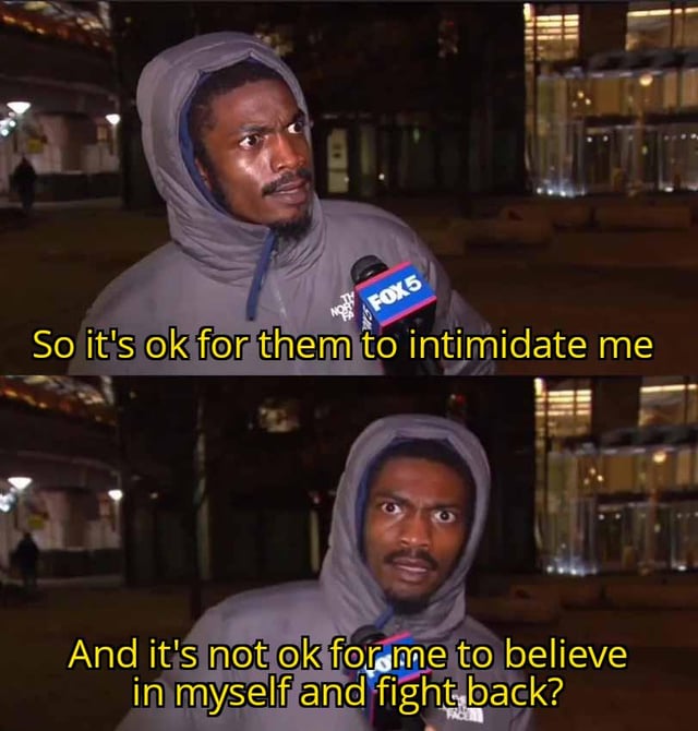 Two-panel meme featuring a real-person news interview screenshot. The top panel shows an individual in a gray hooded jacket holding a FOX5 microphone at night, with yellow text: "So it's ok for them to intimidate me". The bottom panel shows the same individual with intensified expression, text: "And it's not ok for me to believe in myself and fight back?". The meme critiques perceived double standards where intimidation by others is normalized while self-empowerment is questioned.