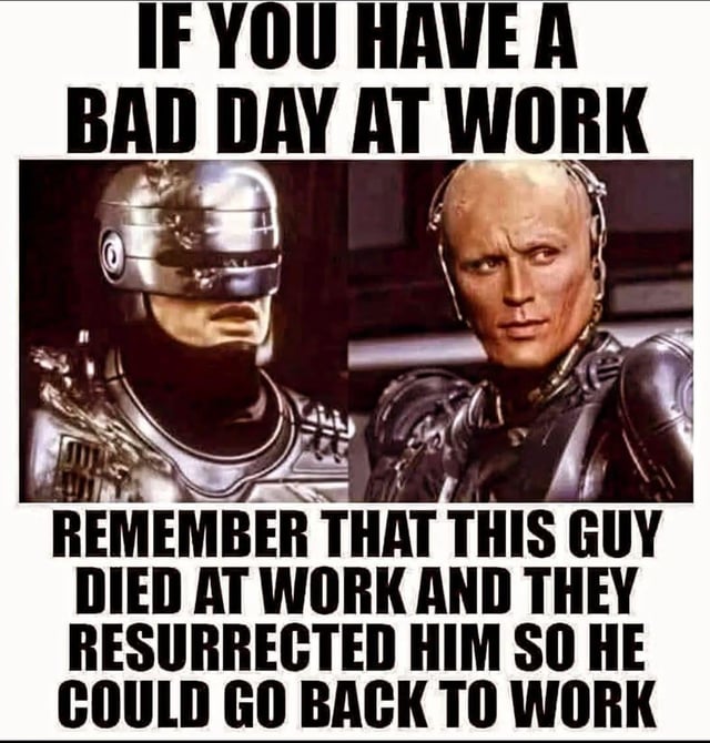 A meme featuring two screenshots of RoboCop from the 1987 film. The top text reads 'IF YOU HAVE A BAD DAY AT WORK' and the bottom text states 'REMEMBER THAT THIS GUY DIED AT WORK AND THEY RESURRECTED HIM SO HE COULD GO BACK TO WORK'. The left image shows RoboCop wearing his iconic metallic helmet with a stern expression, while the right image displays his unmasked face with a serious look. The humor is derived from darkly comparing a typical frustrating workday to RoboCop's extreme scenario of being killed on the job and resurrected as a cyborg explicitly to return to work, framing the viewer's problems as relatively minor by comparison.