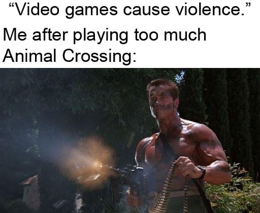 This meme uses ironic humor to mock the common unfounded claim that playing video games inherently causes real-world violence. The upper portion of the meme displays text first quoting the claim "Video games cause violence.", then follows with the line "Me after playing too much Animal Crossing:". Animal Crossing is a famous family-friendly, non-violent Nintendo life simulation game focused on casual, peaceful activities like decorating, gardening, and befriending anthropomorphic animal villagers. The lower part of the meme features a still of Arnold Schwarzenegger as the character John Matrix from the 1985 action film Commando: he is shirtless, visibly muscular, aggressively firing a heavy machine gun with a belt of ammunition slung over his shoulder. The joke comes from the absurd contrast between the calm, gentle nature of Animal Crossing and the over-the-top violent action shown, ridiculing how ridiculous the original claim that all video games cause violence is.